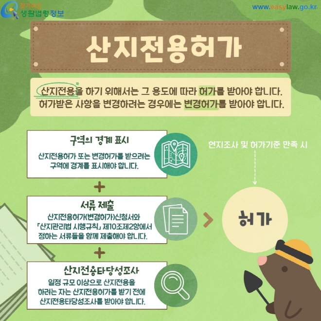 산지전용허가 산지전용을 하기 위해서는 그 용도에 따라 허가를 받아야 합니다. 허가받은 사항을 변경하려는 경우에는 변경허가를 받아야 합니다. 구역의 경계 표시 산지전용허가 또는 변경허가를 받으려는 구역에 경계를 표시해야 합니다. 서류제출 산지전용허가(변경허가)신청서와  「산지관리법 시행규칙」 제10조제2항에서 정하는 서류들을 함께 제출해야 합니다. 산지전용타당성조사 일정 규모 이상으로 산지전용을  하려는 자는 산지전용허가를 받기 전에  산지전용타당성조사를 받아야 합니다.