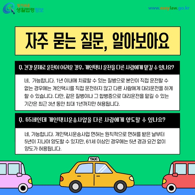 자주 묻는 질문 알아보아요. 1. 건강 문제로 운전이 어려운 경우 개인택시 운전을 다른 사람에게 맡길 수 있나요? 네 가능합니다. 1년 이내에 치료할 수 있는 질병으로 본인이 직접 운전할 수 없는 경우에는 개인택시를 직접 운전하지 않고 다른 사람에게 대리운전을 하게 할 수 있습니다. 다만 같은 질병이나 그 합병증으로 대리운전을 맡길 수 있는 기간은 최근 3년 동안 최대 1년까지만 허용됩니다. 2. 65세인데 개인택시운송사업을 다른 사람에게 양도할 수 있나요? 네 가능합니다. 개인택시운송사업 면허는 원칙적으로 면허를 받은 날부터 5년이 지나야 양도할 수 있지만 61세 이상인 경우에는 5년 경과 요건 없이 양도가 허용됩니다.