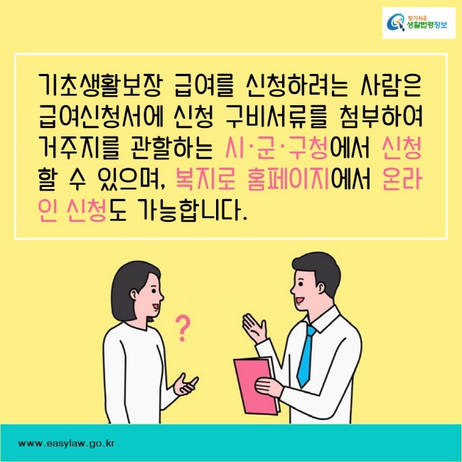 기초생활보장 급여를 신청하려는 사람은 급여신청서에 신청 구비서류를 첨부하여 거주지를 관할하는 시·군·구청에서 신청할 수 있으며, 복지로 홈페이지에서 온라인 신청도 가능합니다. 찾기쉬운생활법령정보www.easylaw.go.kr