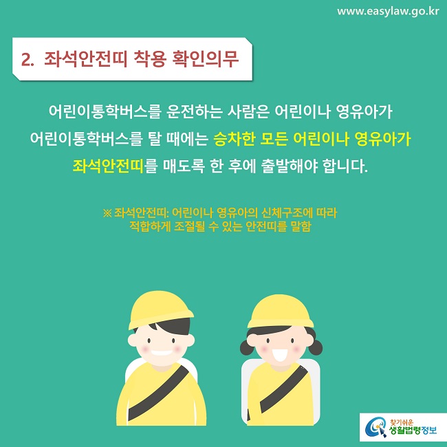 2.  좌석안전띠 착용 확인의무
어린이통학버스를 운전하는 사람은 어린이나 영유아가 
어린이통학버스를 탈 때에는 승차한 모든 어린이나 영유아가 좌석안전띠를 매도록 한 후에 출발해야 합니다.

※ 좌석안전띠: 어린이나 영유아의 신체구조에 따라 
적합하게 조절될 수 있는 안전띠를 말함
