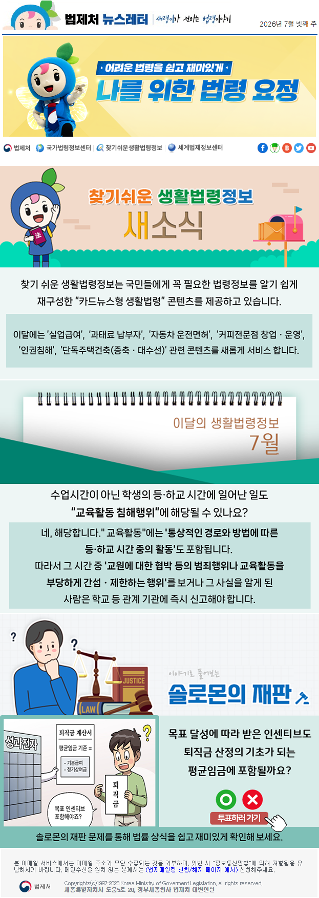 법제처 뉴스레터 새령이가 전하는 법령이야기 2026년 7월 넷째 주 어려운 법령을 쉽고 재미있게 나를 위한 법령 요정 찾기 쉬운 생활법령정보 새소식 찾기 쉬운 생활법령정보는 국민들에게 꼭 필요한 법령정보를 알기 쉽게 재구성한 “카드뉴스형 생활법령” 콘텐츠를 제공하고 있습니다. 이달에는 ’실업급여’, ‘과태료 납부자’, ’자동차 운전면허’, ’커피전문점 창업ㆍ운영’, ’인권침해’, ’단독주택건축(증축ㆍ대수선)’ 관련 콘텐츠를 새롭게 서비스 합니다. 이달의 생활법령정보 7월 수업시간이 아닌 학생의 등·하교 시간에 일어난 일도 “교육활동 침해행위”에 해당될 수 있나요? 네, 해당합니다." 교육활동"에는&nbsp;'통상적인 경로와 방법에 따른 등·하교 시간 중의 활동'도 포함됩니다.&nbsp;따라서 그 시간 중&nbsp;'교원에 대한 협박 등의 범죄행위나 교육활동을 부당하게 간섭ㆍ제한하는 행위'를&nbsp;보거나 그 사실을 알게 된 사람은 학교 등 관계 기관에 즉시 신고해야 합니다. 이야기로 풀어보는 솔로몬의 재판 목표 달성에 따라 받은 인센티브도 퇴직금 산정의 기초가 되는 평균임금에 포함될까요?성과전자 퇴직금 계산서 평균임금 기준 = 기본급여 정기상여금 퇴직금 목표 인센티브 포함해야죠? 퇴직금봉투 O X 투표하러가기 솔로몬의 재판 문제를 통해 법률 상식을 쉽고 재미있게 확인해 보세요. 본 이메일 서비스에서는 이메일 주소가 무단 수집되는 것을 거부하며, 위반 시 "정보통신망법"에 의해 처벌됨을 유념하시길 바랍니다. 메일수신을 원치않는 분께서는 (법제메일링 신청/해지 페이지 에서) 신청해주세요. 법제처 Korea Ministry of Govement Legislation, all rights reserved. 세종특별자치시 도움5로 20, 정부세종청사 법제처 대변인실※ 법제처 법제메일링 신청(https://www.moleg.go.kr/openarea/mailingRegist?postMode=C)을 이용하시면 뉴스레터를 받아보실 수 있습니다.
