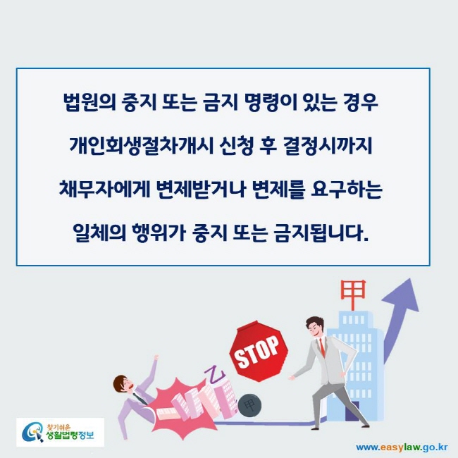 www.easylaw.go.kr 법원의 중지 또는 금지 명령이 있는 경우 개인회생절차개시 신청 후 결정시까지 채무자에게 변제받거나 변제를 요구하는 일체의 행위가 중지 또는 금지됩니다