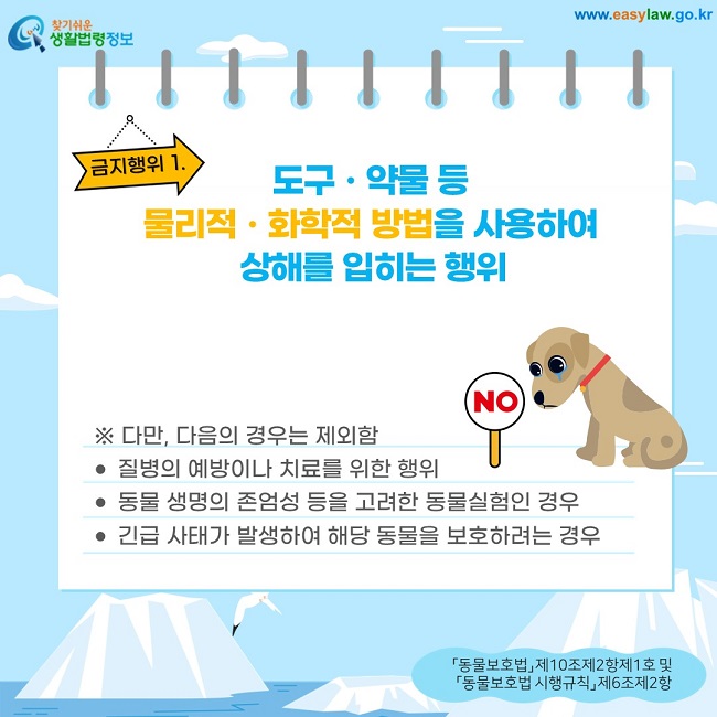 금지행위 1. 도구ㆍ약물 등  물리적ㆍ화학적 방법을 사용하여  상해를 입히는 행위 ※ 다만, 다음의 경우는 제외함 질병의 예방이나 치료를 위한 행위 동물 생명의 존엄성 등을 고려한 동물실험인 경우 긴급 사태가 발생하여 해당 동물을 보호하려는 경우  「동물보호법」 제10조제2항제1호 및  「동물보호법 시행규칙」 제6조제2항