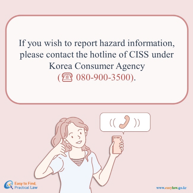 If you wish to report hazard information, please contact the hotline of CISS under Korea Consumer Agency (☎ 080-900-3500). Easy to Find, Practical Law(www.easylaw.go.kr)