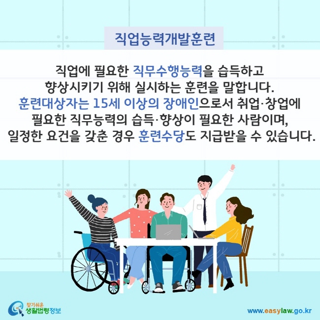 직업능력개발훈련이란? 직업에 필요한 직무수행능력을 습득하고 향상시키기 위해 실시하는 훈련을 말합니다. 훈련대상자는 15세 이상의 장애인으로서 취업·창업에 필요한 직무능력의 습득·향상이 필요한 사람이며, 일정한 요건을 갖춘 경우 훈련수당도 지급받을 수 있습니다. 찾기쉬운 생활법령정보(www.easylaw.go.kr)