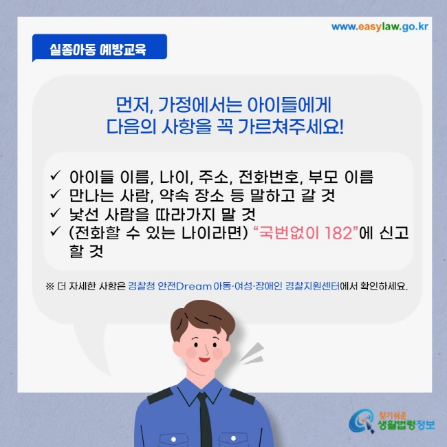 먼저, 가정에서는 아이들에게 다음의 사항을 꼭 가르쳐주세요! 아이들 이름, 나이, 주소, 전화번호, 부모 이름 만나는 사람, 약속 장소 등 말하고 갈 것 낯선 사람을 따라가지 말 것 (전화할 수 있는 나이라면) “국번없이 182”에 신고할 것 ※ 더 자세한 사항은 경찰청 안전Dream 아동·여성·장애인 경찰지원센터에서 확인하세요.