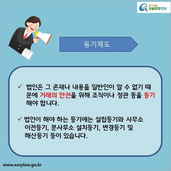 등기제도
법인은 그 존재나 내용을 일반인이 알 수 없기 때문에 거래의 안전을 위해 조직이나 정관 등을 등기해야 합니다.
법인이 해야 하는 등기에는 설립등기와 사무소 이전등기, 분사무소 설치등기, 변경등기 및 해산등기 등이 있습니다.
