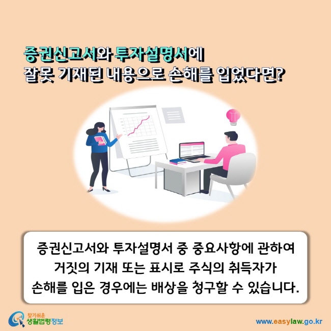 증권신고서와 투자설명서에 잘못 기재된 내용으로 손해를 입었다면? 증권신고서와 투자설명서 중 중요사항에 관하여 거짓의 기재 또는 표시로 주식의 취득자가 손해를 입은 경우에는 배상을 청구할 수 있습니다.