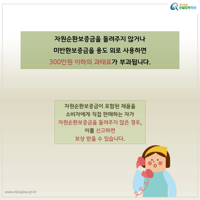 자원순환보증금을 돌려주지 않거나 미반환보증금을 용도 외로 사용하면 300만원 이하의 과태료가 부과됩니다. 자원순환보증금이 포함된 제품을 소비자에게 직접 판매하는 자가 자원순환보증금을 돌려주지 않은 경우, 이를 신고하면 보상 받을 수 있습니다.
