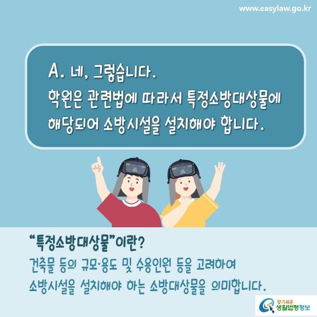 www.easylaw.go.kr A. 네, 그렇습니다. 학원은 관련법에 따라서 특정소방대상물에 해당되어 소방시설을 설치해야 합니다.  “특정소방대상물”이란 건축물 등의 규모용도 및 수용ㆍ인원 등을 고려하여 소방시설을 설치해야 하는 소방대상물을 의미합니다. 