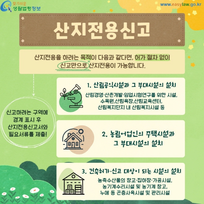 산지전용신고 산지전용을 하려는 목적이 다음과 같다면, 허가 절차 없이  신고만으로 산지전용이 가능합니다. 산림공익시설과 그 부대시설의 설치 산림경영·산촌개발·임업시험연구를 위한 시설,수목원,산림욕장,산림교육센터, 산림복지단지 내 산림복지시설 등 농립어업인의 주택시설과 그 부대시설의 설치 건축허가신고대상이 되는 시설의 설치 농축수산물의 창고·집하장·가공시설, 농기계수리시설 및 농기계 창고, 누에 등 곤충사육시설 및 관리시설