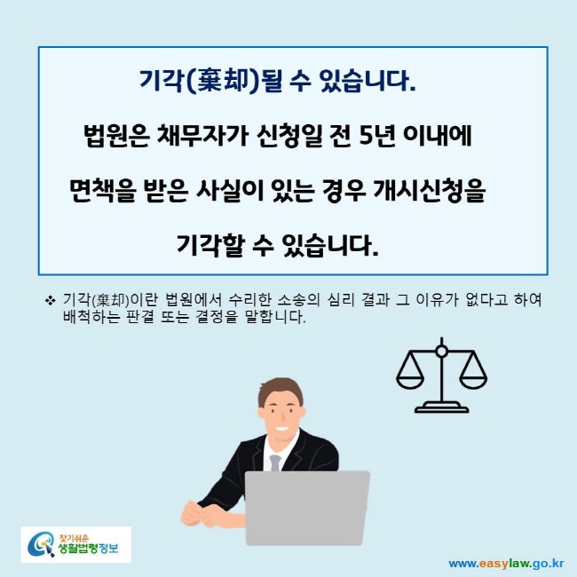 www.easylaw.go.kr 기각(棄却)될 수 있습니다. 법원은 채무자가 신청일 전 5년 이내에 면책을 받은 사실이 있는 경우 개시신청을 기각할 수 있습니다.기각(棄却)이란 법원에서 수리한 소송의 심리 결과 그 이유가 없다고 하여 배척하는 판결 또는 결정을 말합니다.