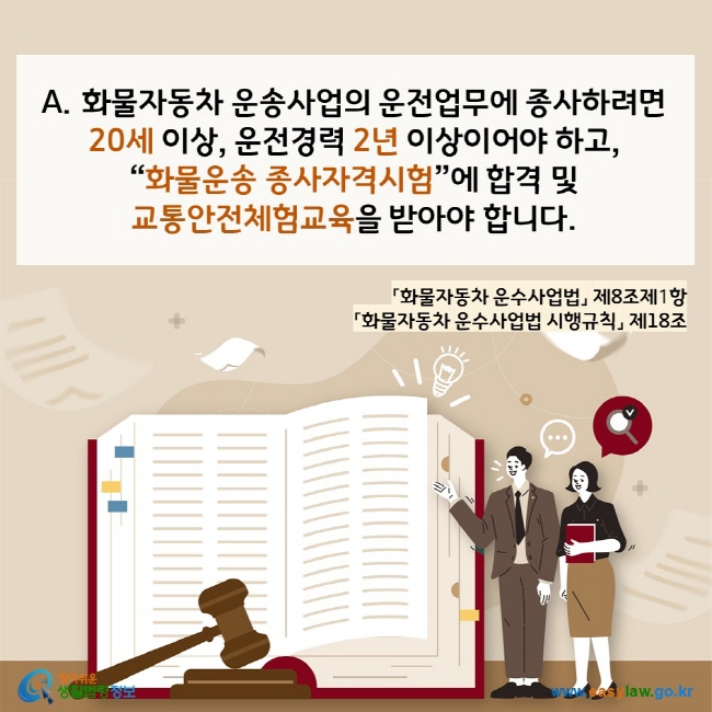 www.easylaw.go.kr A. 화물자동차 운송사업의 운전업무에 종사하려면  20세 이상, 운전경력 2년 이상이어야 하고,  “화물운송 종사자격시험”에 합격 및  교통안전체험교육을 받아야 합니다. 「화물자동차 운수사업법」 제8조제1항  「화물자동차 운수사업법 시행규칙」 제18조 