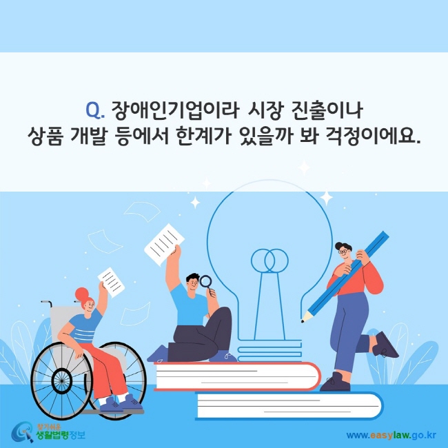 Q. 장애인기업이라 시장 진출이나 상품 개발 등에서 한계가 있을까 봐 걱정이에요. 찾기쉬운 생활법령정보(www.easylaw.go.kr)