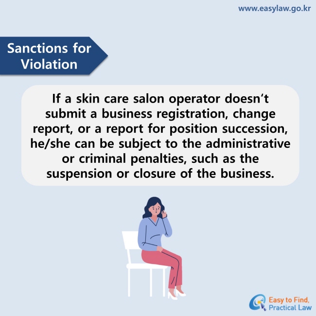 Sanctions for Violation : If a skin care salon operator doesn‘t submit a business registration, change report, or a report for position succession, he/she can be subject to the administrative or criminal penalties, such as the suspension or closure of the business.