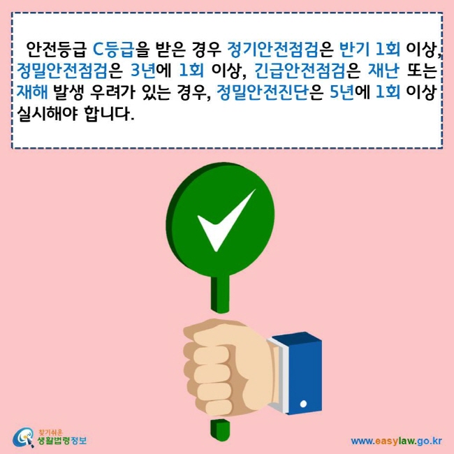 안전등급 C등급을 받은 경우 정기안전점검은 반기 1회 이상, 정밀안전점검은 3년에 1회 이상, 긴급안전점검은 재난 또는 재해 발생 우려가 있는 경우, 정밀안전진단은 5년에 1회 이상 실시해야 합니다. 찾기쉬운 생활법령정보 로고 www.easylaw.go.kr