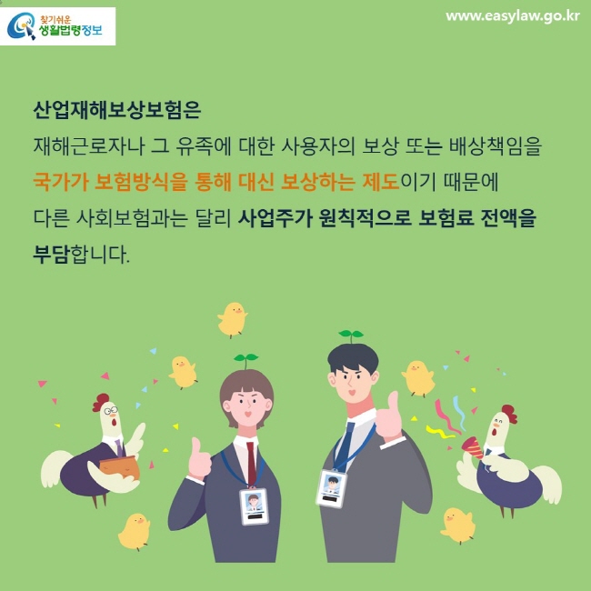 산업재해보상보험은 재해근로자나 그 유족에 대한 사용자의 보상 또는 배상책임을 국가가 보험방식을 통해 대신 보상하는 제도이기 때문에 다른 사회보험과는 달리 사업주가 원칙적으로 보험료 전액을 부담합니다.