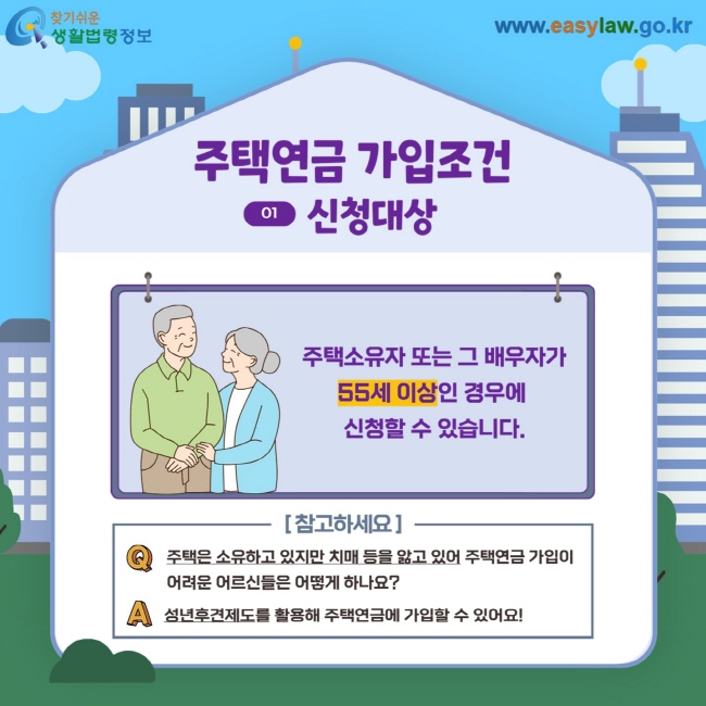 주택연금 가입조건 01 신청대상 주택소유자 또는 그 배우자가 55세 이상인 경우에 신청할 수 있습니다. 참고하세요  Q. 주택은 소유하고 있지만 치매 등을 앓고 있어 주택연금 가입이 어려운 어르신들은 어떻게 하나요? A. 성년후견제도를 활용해 주택연금에 가입할 수 있어요!