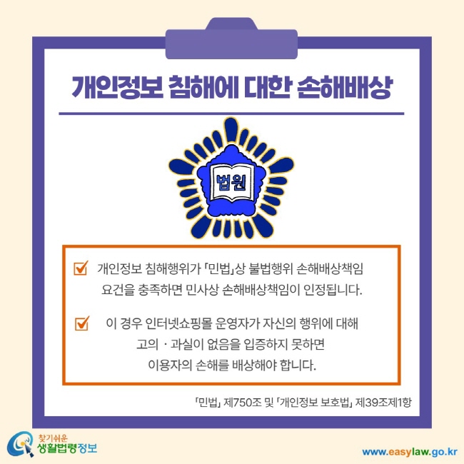 개인정보 침해에 대한 손해배상 개인정보 침해행위가 민법상 불법행위 손해배상책임 요건을 충족하면 민사상 손해배상책임이 인정됩니다. 이 경우 인터넷쇼핑몰 운영자가 자신의 행위에 대해 고의 과실이 없음을 입증하지 못하면 이용자의 손해를 배상해야 합니다. 민법 제750조 및 개인정보 보호법 제39조제1항