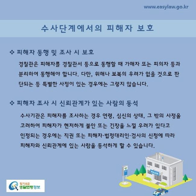 수사단계에서의 피해자 보호피해자 동행 및 조사 시 보호경찰관은 피해자를 경찰관서 등으로 동행할 때 가해자 또는 피의자 등과 분리하여 동행해야 합니다. 다만, 위해나 보복의 우려가 없을 것으로 판단되는 등 특별한 사정이 있는 경우에는 그렇지 않습니다.피해자 조사 시 신뢰관계가 있는 사람의 동석수사기관은 피해자를 조사하는 경우 연령, 심신의 상태, 그 밖의 사정을 고려하여 피해자가 현저하게 불안 또는 긴장을 느낄 우려가 있다고 인정되는 경우에는 직권 또는 피해자·법정대리인·검사의 신청에 따라 피해자와 신뢰관계에 있는 사람을 동석하게 할 수 있습니다.