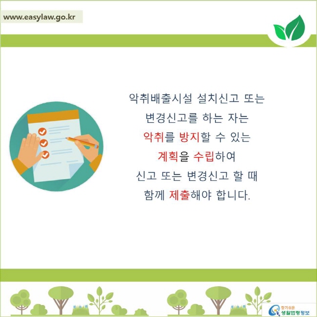 악취배출시설 설치신고 도는 변경신고를 하는 자는 악취를 방지할 수 있는 계획을 수립하여 신고 또는 변경신고 할 때 함께 제출해야 합니다.
찾기쉬운 생활법령정보 로고
www.easylaw.go.kr
