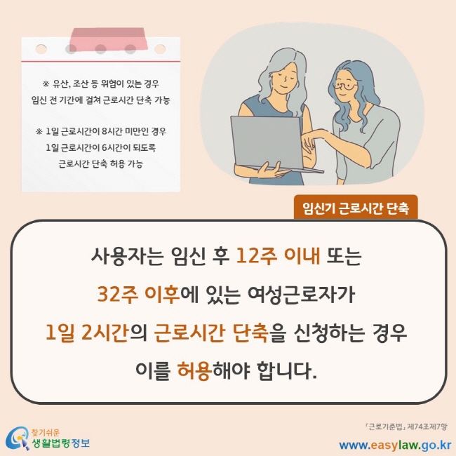 사용자는 임신 후 12주 이내 또는 32주 이후에 있는 여성근로자가 1일 2시간의 근로시간 단축을 신청하는 경우 이를 허용해야 합니다. ※ 유산, 조산 등 위험이 있는 경우 임신 전 기간에 걸쳐 근로시간 단축 가능 ※ 1일 근로시간이 8시간 미만인 경우 1일 근로시간이 6시간이 되도록 근로시간 단축 허용 가능 「근로기준법」 제74조제7항