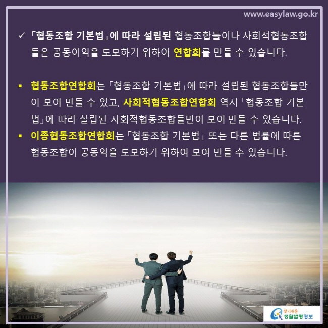 www.easylaw.go.kr √ 「협동조합 기본법」에 따라 설립된 협동조합들이나 사회적협동조합들은 공동이익을 도모하기 위하여 연합회를 만들 수 있습니다. ● 협동조합연합회는 「협동조합 기본법」에 따라 설립된 협동조합들만이 모여 만들 수 있고, 사회적협동조합연합회 역시 「협동조합 기본법」에 따라 설립된 사회적협동조합들만이 모여 만들 수 있습니다. ● 이종협동조합연합회는 「협동조합 기본법」 또는 다른 법률에 따른 협동조합이 공동익을 도모하기 위하여 모여 만들 수 있습니다.