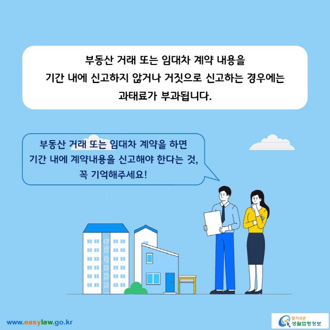 부동산 거래 또는 임대차 계약 내용을 기간 내에 신고하지 않거나 거짓으로 신고하는 경우에는 과태료가 부과됩니다. 

부동산 거래 또는 임대차 계약을 하면 기간 내에 계약내용을 신고해야 한다는 것, 꼭 기억해주세요!