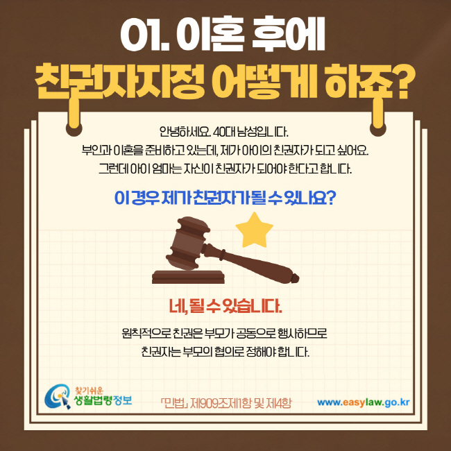 01. 이혼 후에 친권자지정 어떻게 하죠? 안녕하세요. 40대 남성입니다. 부인과 이혼을 준비하고 있는데, 제가 아이의 친권자가 되고 싶어요. 그런데 아이 엄마는 자신이 친권자가 되어야 한다고 합니다. 이 경우 제가 친권자가 될 수 있나요? 네, 될 수 있습니다. 원칙적으로 친권은 부모가 공동으로 행사하므로 친권자는 부모의 협의로 정해야 합니다. 민법 제909조제1항 및 제4항