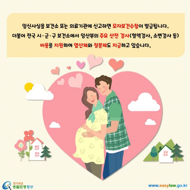 임신사실을 보건소 또는 의료기관에 신고하면 모자보건수첩이 발급됩니다. 더불어 전국 시, 군, 구 보건소에서 임산부의 주요 산전 검사(혈액검사, 소변검사 등) 비용을 지원하며 엽산제와 철분제도 지급하고 있습니다.