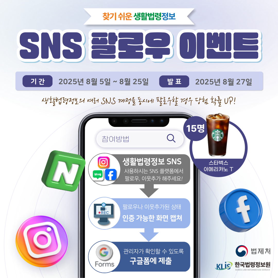 찾기 쉬운 생활법령정보 SNS 팔로우 인증 이벤트 기간 2025년 8월 5일 ~ 8월 25일 발표 2025년 8월 27일 생활법령정보의 여러 SNS 계정을 동시에 팔로우할 경우 당첨 확률 UP! 스타벅스 아메리카노 T 15명 생활법령정보 SNS 사용하시는 SNS 플랫폼에서 팔로우, 이웃추가 해주세요! 팔로우나 이웃추가된 상태 인증 가능한 화면 캡쳐 관리자가 확인할 수 있도록 구글폼에 제출 법제처 한국법령정보원