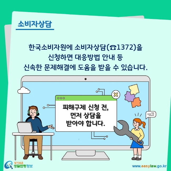 소비자상담 한국소비자원에 소비자상담(☎1372)을 신청하면 대응방법 안내 등 신속한 문제해결에 도움을 받을 수 있습니다. 피해구제 신청 전, 먼저 상담을 받아야 합니다.