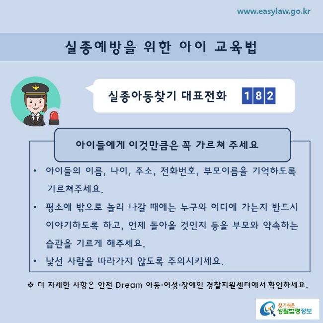 실종아동찾기 대표전화 182
아이들에게 이것만큼은 꼭 가르쳐 주세요
 아이들의 이름, 나이, 주소, 전화번호, 부모이름을 기억하도록
    가르쳐주세요. 
평소에 밖으로 놀러 나갈 때에는 누구와 어디에 가는지 반드시 이야기하도록 하고, 언제 돌아올 것인지 등을 부모와 약속하는 습관을 기르게 해주세요
낯선 사람을 따라가지 않도록 주의시키세요
