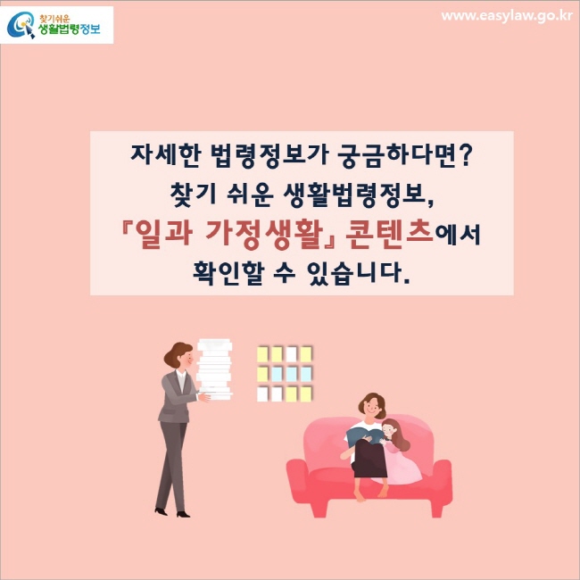 자세한 법령정보가 궁금하다면?
찾기 쉬운 생활법령정보,
「일과 가정생활」 콘텐츠에서 확인할 수 있습니다.