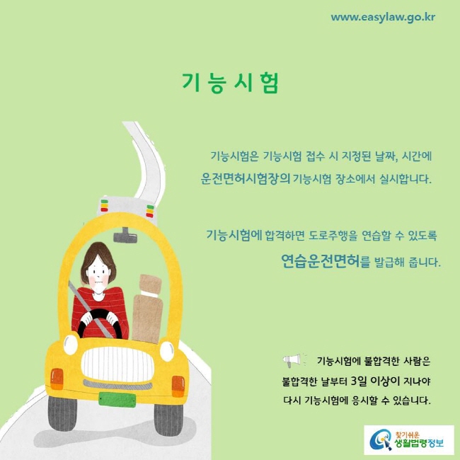 기능시험
기능시험은 기능시험 접수 시 지정된 날짜, 시간에 
운전면허시험장의 기능시험 장소에서 실시합니다.
기능시험에 합격하면 도로주행을 연습할 수 있도록 
연습운전면허를 발급해 줍니다.
기능시험에 불합격한 사람은 불합격한 날부터 3일 이상이 지나야 다시 기능시험에 응시할 수 있습니다.
