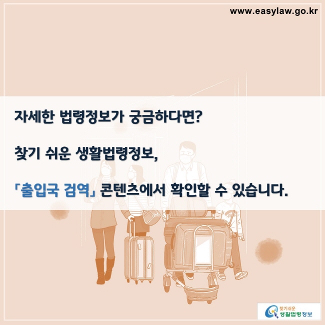 자세한 법령정보가 궁금하다면?

찾기 쉬운 생활법령정보,

「출입국 검역」 콘텐츠에서 확인할 수 있습니다.

찾기쉬운 생활법령정보