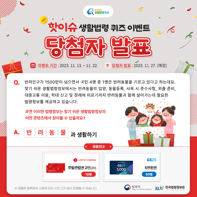 찾기 쉬운 생활법령정보 핫이슈 생활법령 퀴즈 이벤트 당첨자 발표 Q. 반려인구가 1500만이 넘으면서 국민 4명 중 1명은 반려동물을 기르고 있다고 하는데요. 찾기 쉬운 생활법령정보에서는 반려동물의 입양, 동물등록, 사육 시 준수사항, 외출 준비, 대중교통 이용, 학대 신고 및 장례에 이르기까지 반려동물과 함께 살아가는데 필요한 법령정보를 제공하고 있습니다. 과연 이러한 법령정보는 찾기 쉬운 생활법령정보의 어떤 콘텐츠에서 찾아볼 수 있을까요? □□□□과 생활하기 A. 반려동물과 생활하기 경품안내 롯데시네마 주말관람권 2인(2D) 10명, GS25 5천원권 50명 ※ 경품은 협력업체 사정에 따라 사전 고지 없이 변경될 수 있습니다. 법제처 한국법령정보원 찾기 쉬운 생활법령정보 핫이슈 생활법령 퀴즈 이벤트 당첨자 발표 Q. 반려인구가 1500만이 넘으면서 국민 4명 중 1명은 반려동물을 기르고 있다고 하는데요. 찾기 쉬운 생활법령정보에서는 반려동물의 입양, 동물등록, 사육 시 준수사항, 외출 준비, 대중교통 이용, 학대 신고 및 장례에 이르기까지 반려동물과 함께 살아가는데 필요한 법령정보를 제공하고 있습니다. 과연 이러한 법령정보는 찾기 쉬운 생활법령정보의 어떤 콘텐츠에서 찾아볼 수 있을까요? □□□□과 생활하기 A. 반려동물과 생활하기 경품안내 롯데시네마 주말관람권 2인(2D) 10명, GS25 5천원권 50명 ※ 경품은 협력업체 사정에 따라 사전 고지 없이 변경될 수 있습니다. 법제처 한국법령정보원
