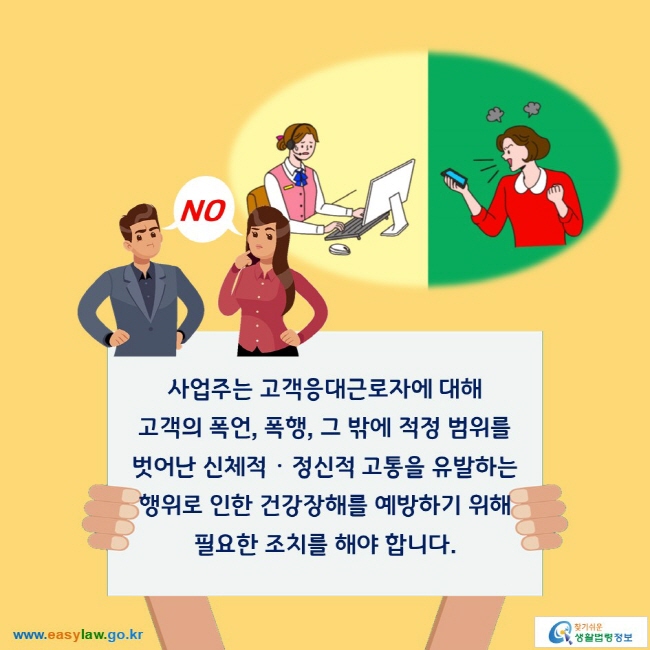 NO
사업주는 고객응대근로자에 대해 고객의 폭언, 폭행, 그 밖에 적정 범위를 벗어난 신체적ㆍᆞ정신적 고통을 유발하는 행위로 인한 건강장해를 예방하기 위해 필요한 조치를 해야 합니다. 