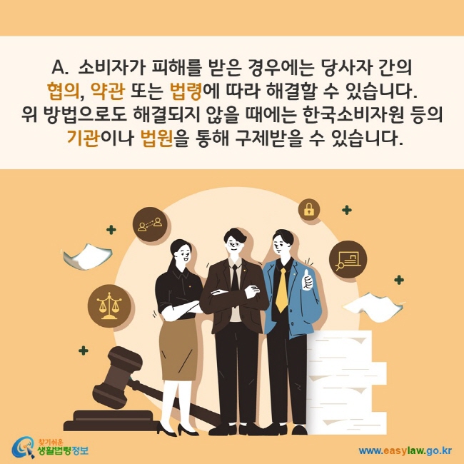 A. 소비자가 피해를 받은 경우에는 당사자 간의 협의, 약관 또는 법령에 따라 해결할 수 있습니다. 위 방법으로도 해결되지 않을 때에는 한국소비자원 등의 기관이나 법원을 통해 구제받을 수 있습니다. 찾기쉬운 생활법령정보(www.easylaw.go.kr)