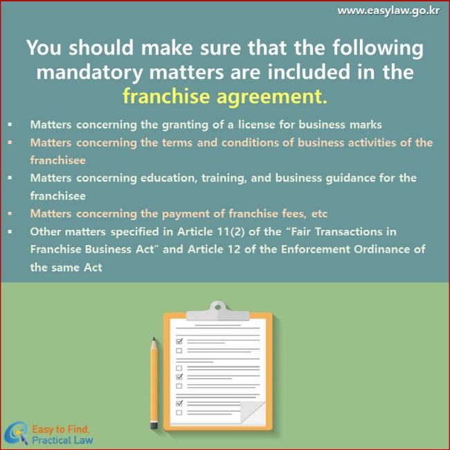 You should make sure that the following mandatory matters are included in the franchise agreement. Matters concerning the granting of a license for business marks Matters concerning the terms and conditions of business activities of the franchisee Matters concerning education, training, and business guidance for the franchisee Matters concerning the payment of franchise fees, etc Other matters specified in Article 11(2) of the “Fair Transactions in Franchise Business Act” and Article 12 of the Enforcement Ordinance of the same Act