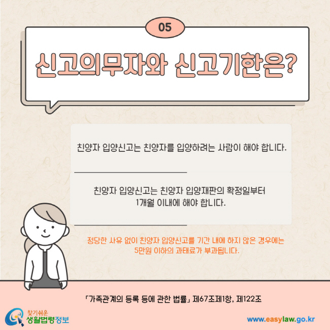 05. 신고의무자와 신고기한은? 친양자 입양신고는 친양자를 입양하려는 사람이 해야 합니다. 친양자 입양신고는 친양자 입양재판의 확정일부터 1개월 이내에 해야 합니다. 정당한 사유 없이 친양자 입양신고를 기간 내에 하지 않은 경우에는 5만원 이하의 과태료가 부과됩니다. 가족관계의 등록 등에 관한 법률 제67조제1항, 제122조