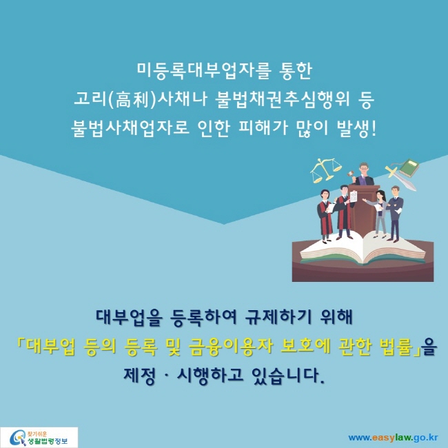 미등록대부업자를 통한 고리(高利)사채나 불법채권추심행위 등 불법사채업자로 인한 피해가 많이 발생!

대부업을 등록하여 규제하기 위해  「대부업 등의 등록 및 금융이용자 보호에 관한 법률」을 제정ㆍᆞ시행하고 있습니다.