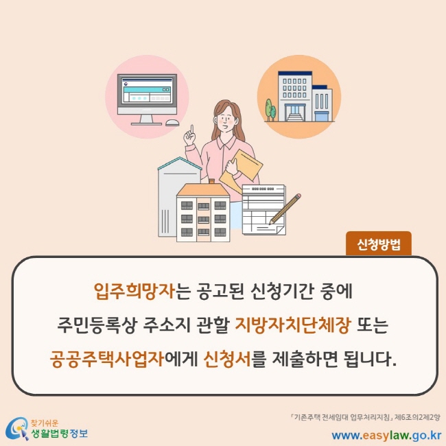 신청방법 입주희망자는 공고된 신청기간 중에 주민등록상 주소지 관할 지방자치단체장 또는 공공주택사업자에게 신청서를 제출하면 됩니다. 「기존주택 전세임대 업무처리지침」 제6조의2제2항