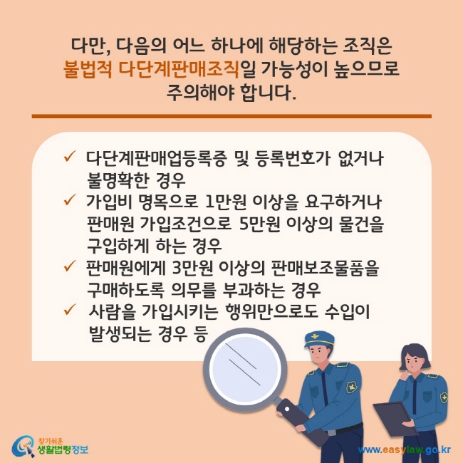 다만, 다음의 어느 하나에 해당하는 조직은 불법적 다단계판매조직일 가능성이 높으므로 주의해야 합니다. (1) 다단계판매업등록증 및 등록번호가 없거나 불명확한 경우 (2) 가입비 명목으로 1만원 이상을 요구하거나 판매원 가입조건으로 5만원 이상의 물건을 구입하게 하는 경우 (3) 판매원에게 3만원 이상의 판매보조물품을 구매하도록 의무를 부과하는 경우 (4) 사람을 가입시키는 행위만으로도 수입이 발생되는 경우 등 찾기쉬운 생활법령정보(www.easylaw.go.kr)