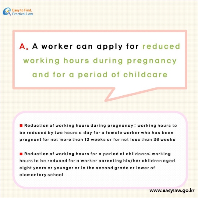 A. A worker can apply for reduced working hours during pregnancy and for a period of childcare

■ Reduction of working hours during pregnancy : working hours to be reduced by two hours a day for a female worker who has been pregnant for not more than 12 weeks or for not less than 36 weeks

■ Reduction of working hours for a period of childcare: working hours to be reduced for a worker parenting his/her children aged eight years or younger or in the second grade or lower of elementary school
