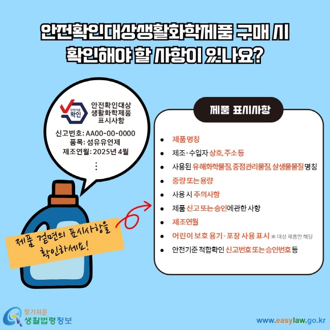 안전확인대상생활화학제품 구매 시 확인해야 할 사항이 있나요? 제품 겉면의 표시사항을 확인하세요! 제품 표시사항  제품 명칭  제조·수입자 상호, 주소 등  사용된 유해화학물질, 중점관리물질, 살생물물질 명칭  중량 또는 용량  사용 시 주의사항  제품 신고 또는 승인에 관한 사항  제조연월  어린이 보호 용기·포장 사용 표시 ※ 대상 제품만 해당  안전기준 적합확인 신고번호 또는 승인번호 등