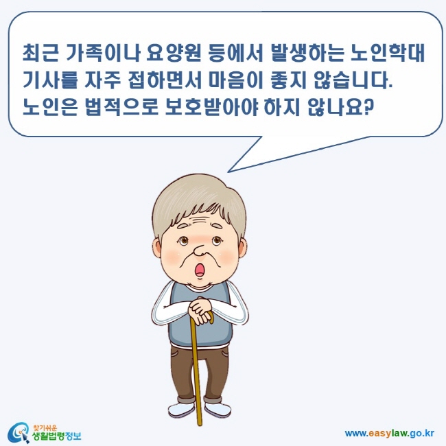 노인학대 1. 노인인권 www.easylaw.go.kr 찾기쉬운 생활법령정보 로고 최근 가족이나 요양원 등에서 발생하는 노인학대 기사를 자주 접하면서 마음이 좋지 않습니다.노인은 법적으로 보호받아야 하지 않나요?