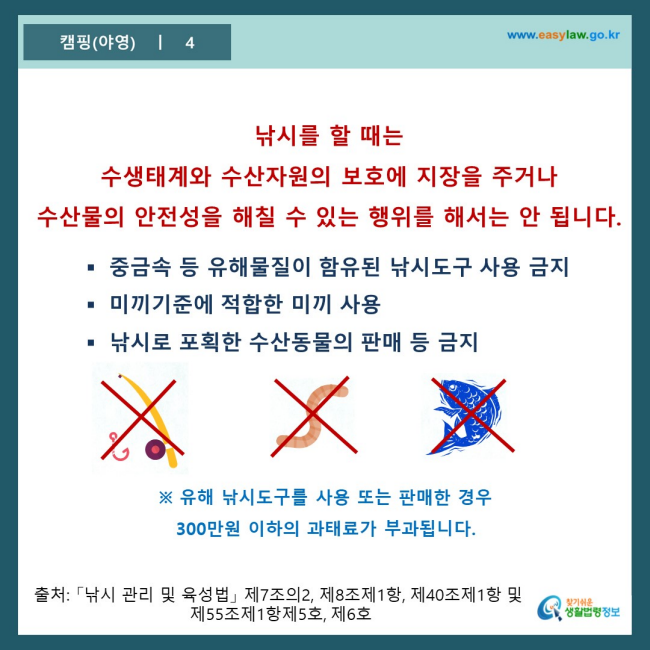 www.easylaw.go.kr 낚시를 할 때는 수생태계와 수산자원의 보호에 지장을 주거나 수산물의 안전성을 해칠 수 있는 행위를 해서는 안 됩니다. ● 중금속 등 유해물질이 함유된 낚시도구 사용 금지 ● 미끼기준에 적합한 미끼 사용 ● 낚시로 포획한 수산동물의 판매 등 금지 ※ 유해 낚시도구를 사용 또는 판매한 경우 300만원 이하의 과태료가 부과됩니다. 출처 : 「낚시 관리 및 육성법」 제7조의2, 제8조제1항, 제40조제1항 및 제55조제1항제5호, 6호