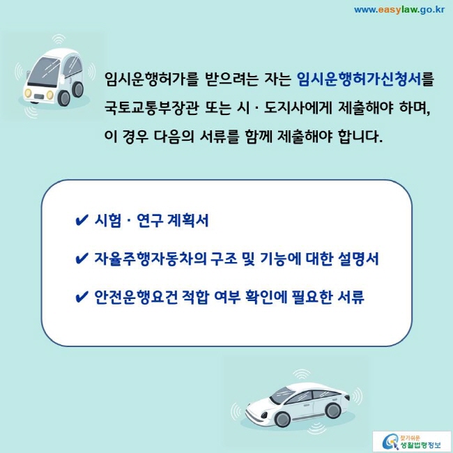 임시운행허가를 받으려는 자는 임시운행허가신청서를 국토교통부장관 또는 시ㆍ도지사에게 제출해야 하며, 이 경우 다음의 서류를 함께 제출해야 합니다. 
✔ 시험ㆍ연구 계획서 
✔ 자율주행자동차의 구조 및 기능에 대한 설명서 
✔ 안전운행요건 적합 여부 확인에 필요한 서류 
