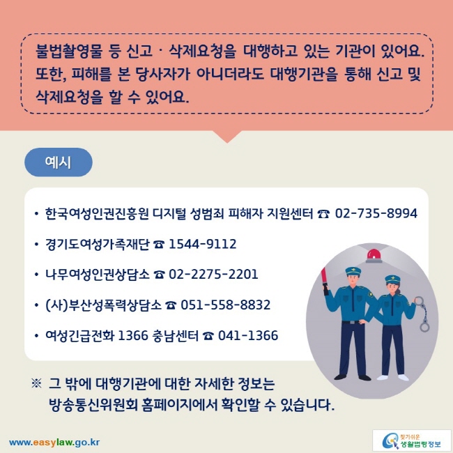 불법촬영물 등 신고ᆞ삭제요청을 대행하고 있는 기관이 있어요. 또한, 피해를 본 당사자가 아니더라도 대행기관을 통해 신고 및 삭제요청을 할 수 있어요. 예시 ∙한국여성인권진흥원 디지털 성범죄 피해자 지원센터 ☎ 02-735-8994 ∙경기도여성가족재단 ☎ 1544-9112 ∙나무여성인권상담소 ☎ 02-2275-2201 ∙(사)부산성폭력상담소 ☎ 051-558-8832 ∙여성긴급전화 1366 충남센터 ☎ 041-1366 ※ 그 밖에 대행기관에 대한 자세한 정보는 방송통신위원회 홈페이지에서 확인할 수 있습니다.